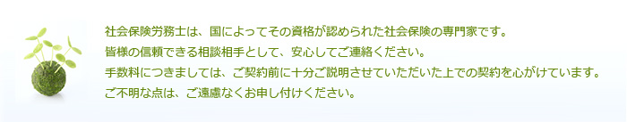 社会保険労務士は、国によってその資格が認められた社会保険の専門家です。皆様の信頼できる相談相手として、安心してご連絡ください。手数料につきましては、ご契約前に十分ご説明させていただいた上での契約を心がけています。ご不明な点は、ご遠慮なくお申し付けください。